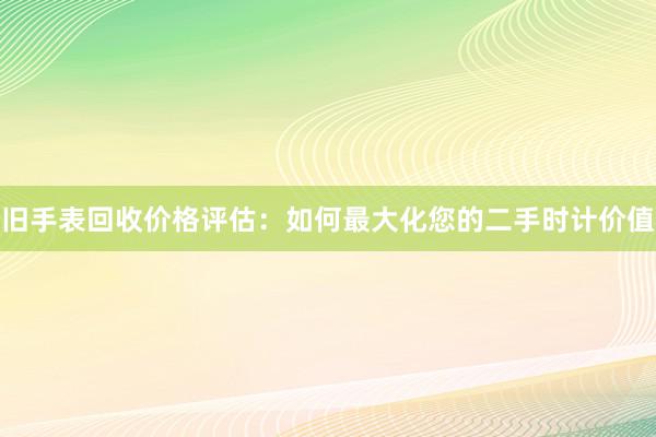 旧手表回收价格评估：如何最大化您的二手时计价值