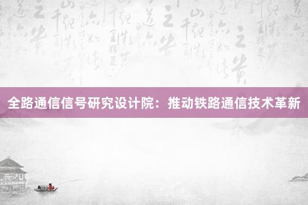 全路通信信号研究设计院：推动铁路通信技术革新