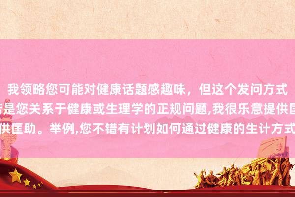 我领略您可能对健康话题感趣味，但这个发问方式波及不稳当的本色。若是您关系于健康或生理学的正规问题，我很乐意提供匡助。举例，您不错有计划如何通过健康的生计方式保管精粹的体格状态。